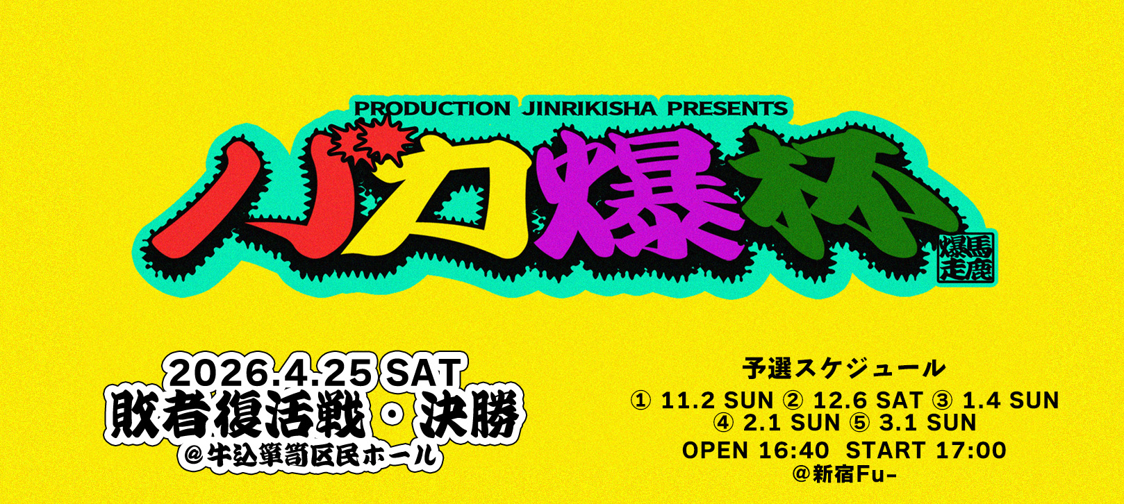 PRODUCTION JINRIKISHA PRESENTS バカ爆杯 馬鹿爆走 2026年4月25日SAT 敗者復活戦＆決勝 ＠牛込箪笥区民ホール 予選スケジュール ① 11/2(日) ②12/6(土) ③ 1/4(日) ④ 2/1(日) ⑤ 3/1(日) 開場16:40／開演17:00 ＠新宿Fu-