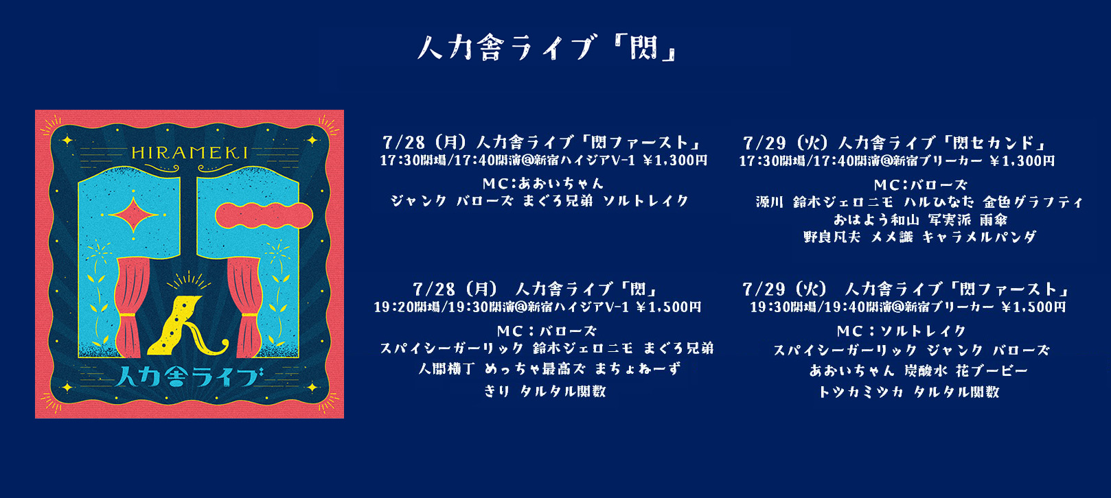 HIRAMEKI 閃 人力舎ライブ 7月公演　7/28(月)
・1部【人力舎ライブ「閃ファースト」】17:30開場/17:40開演/18:40終演予定＠新宿ハイジアV-1  ・2部【人力舎ライブ「閃」】19:20開場/19:30開演/21:00終演予定＠新宿ハイジアV-1  7/29(火)
・1部【人力舎ライブ「閃セカンド」】17:30開場/17:40開演/19:00終演予定＠新宿ブリーカー ・2部【人力舎ライブ「閃ファースト」】19:30開場/19:40開演/21:00終演予定＠新宿ブリーカー
