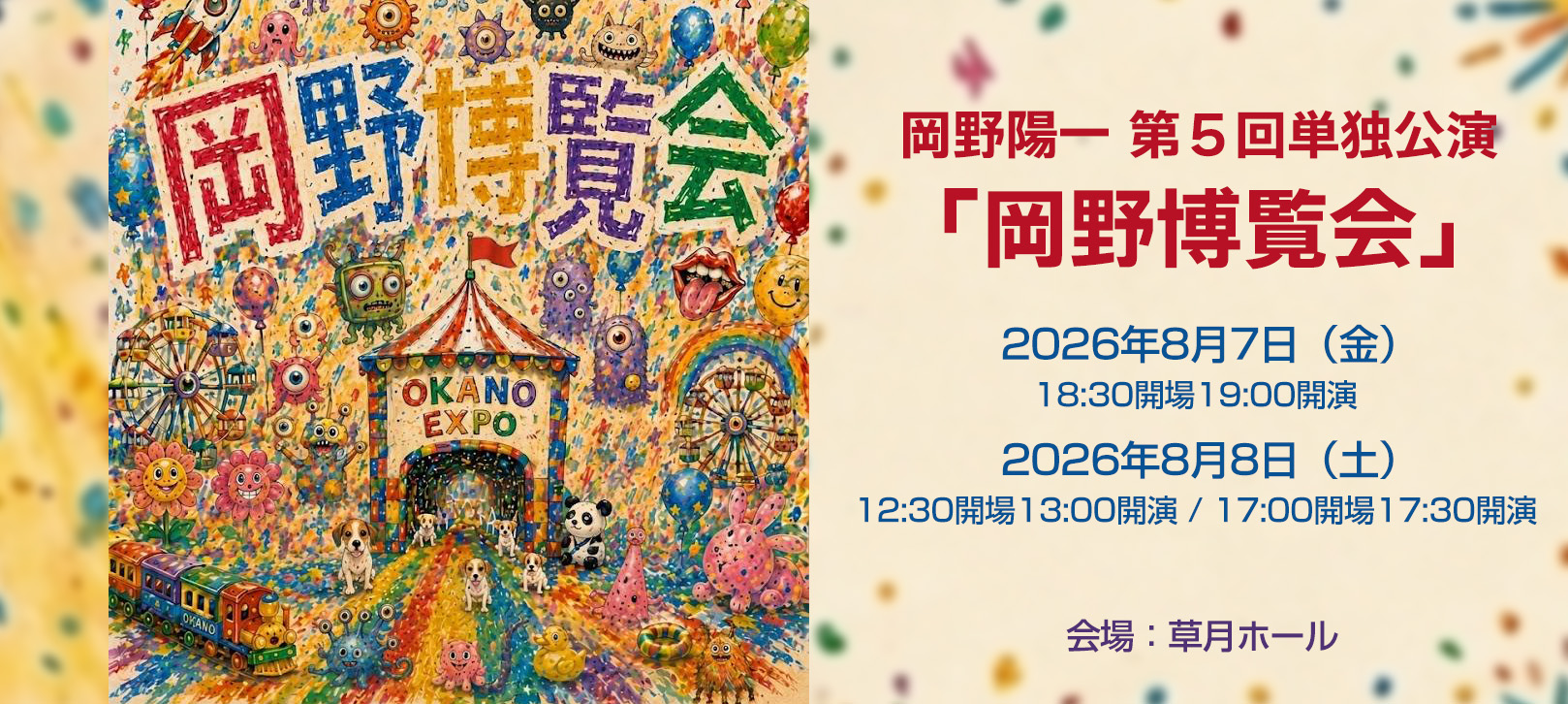 岡野陽一 第5回単独公演「岡野博覧会」2026年8月7日(金)18:30開場19:00開演 2026年8月8日(土)12:30開場13:00開演 / 17:00開場17:30開演 会場:草月ホール